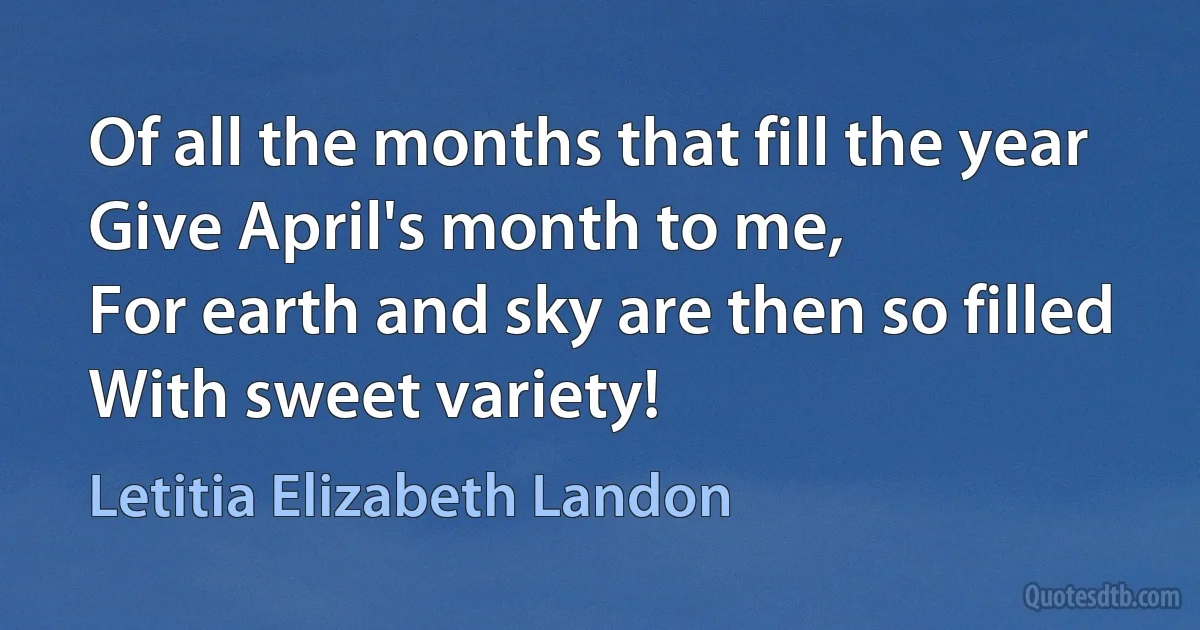 Of all the months that fill the year
Give April's month to me,
For earth and sky are then so filled
With sweet variety! (Letitia Elizabeth Landon)