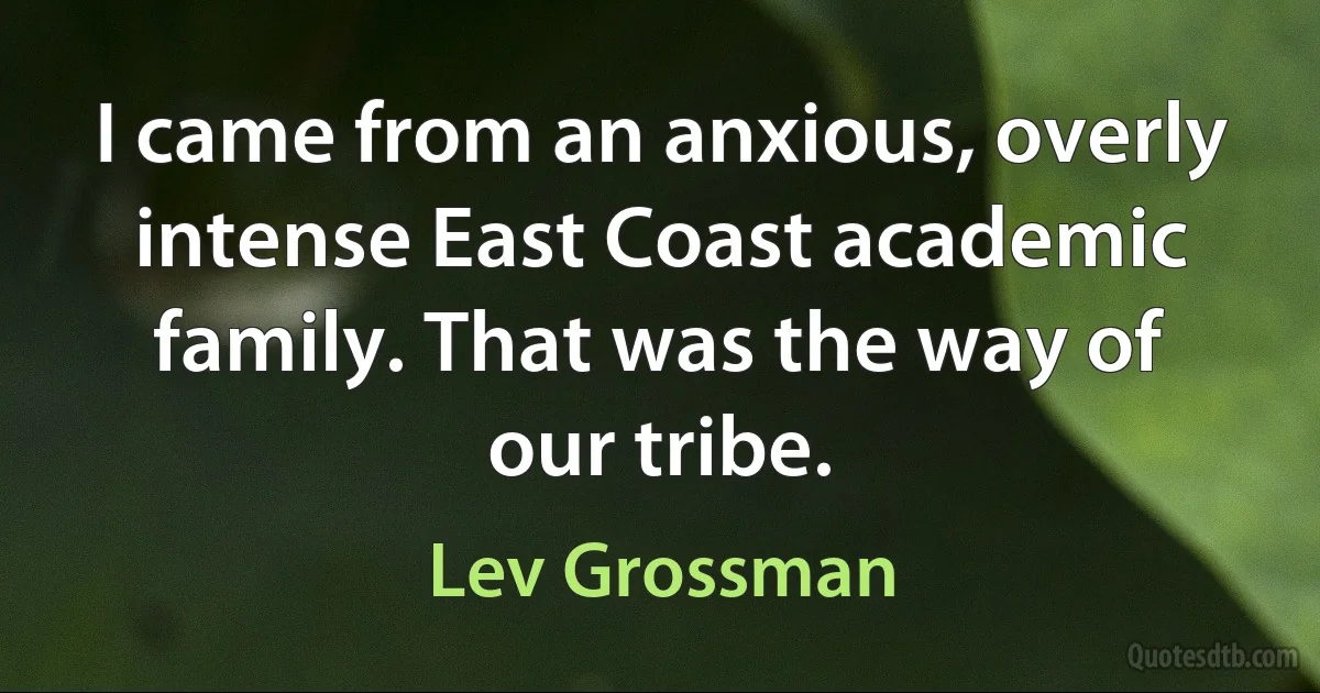 I came from an anxious, overly intense East Coast academic family. That was the way of our tribe. (Lev Grossman)