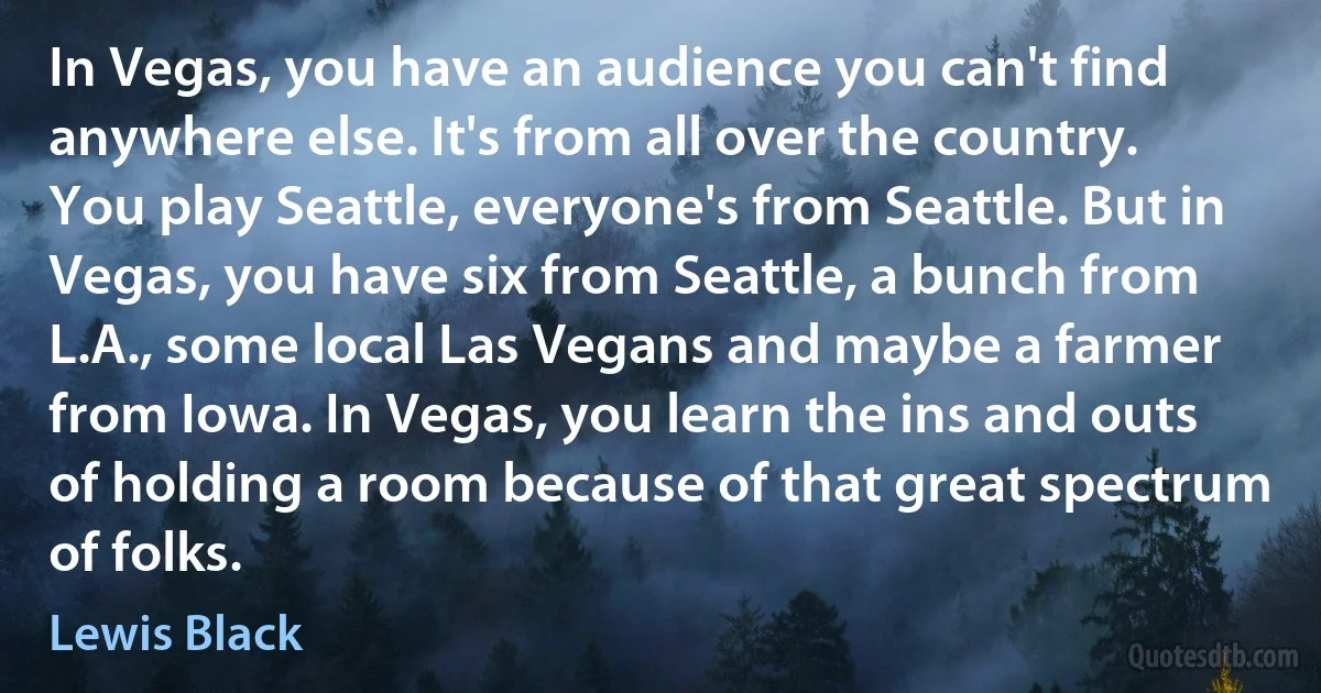 In Vegas, you have an audience you can't find anywhere else. It's from all over the country. You play Seattle, everyone's from Seattle. But in Vegas, you have six from Seattle, a bunch from L.A., some local Las Vegans and maybe a farmer from Iowa. In Vegas, you learn the ins and outs of holding a room because of that great spectrum of folks. (Lewis Black)