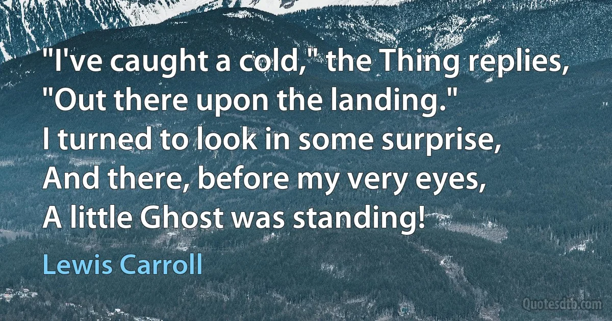 "I've caught a cold," the Thing replies,
"Out there upon the landing."
I turned to look in some surprise,
And there, before my very eyes,
A little Ghost was standing! (Lewis Carroll)