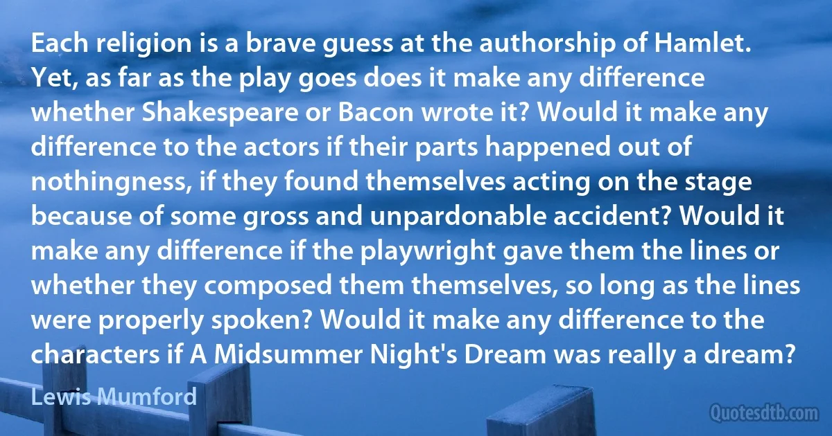 Each religion is a brave guess at the authorship of Hamlet. Yet, as far as the play goes does it make any difference whether Shakespeare or Bacon wrote it? Would it make any difference to the actors if their parts happened out of nothingness, if they found themselves acting on the stage because of some gross and unpardonable accident? Would it make any difference if the playwright gave them the lines or whether they composed them themselves, so long as the lines were properly spoken? Would it make any difference to the characters if A Midsummer Night's Dream was really a dream? (Lewis Mumford)