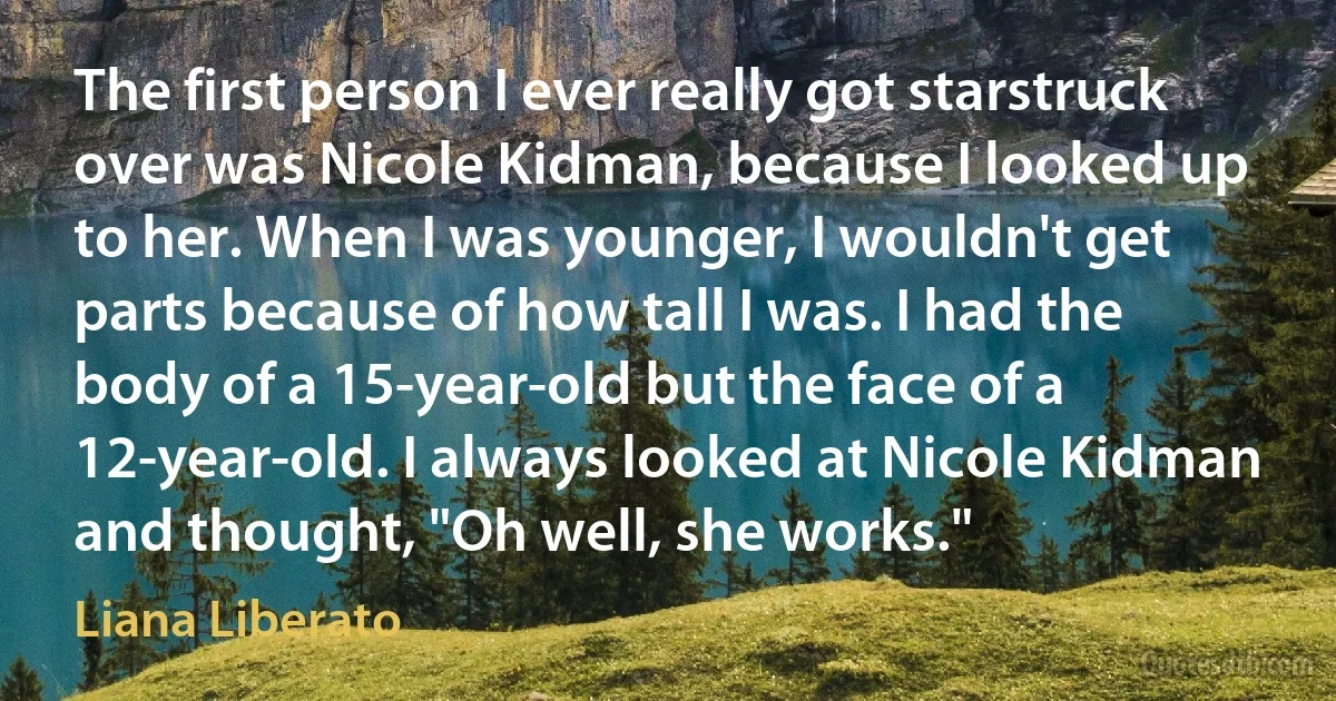 The first person I ever really got starstruck over was Nicole Kidman, because I looked up to her. When I was younger, I wouldn't get parts because of how tall I was. I had the body of a 15-year-old but the face of a 12-year-old. I always looked at Nicole Kidman and thought, "Oh well, she works." (Liana Liberato)