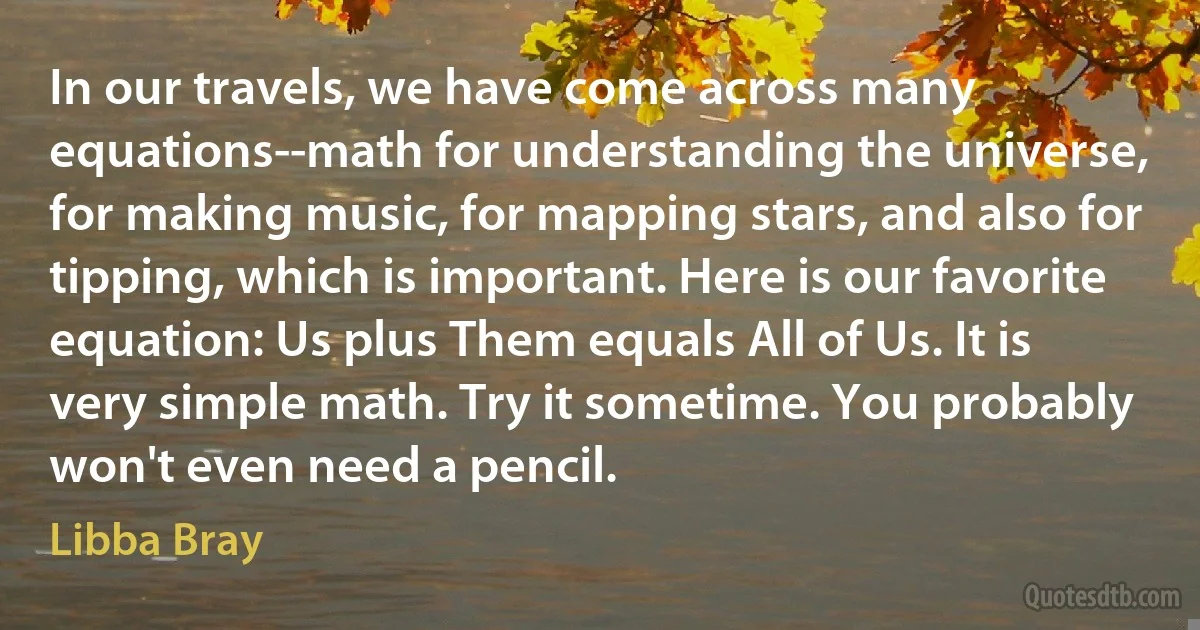 In our travels, we have come across many equations--math for understanding the universe, for making music, for mapping stars, and also for tipping, which is important. Here is our favorite equation: Us plus Them equals All of Us. It is very simple math. Try it sometime. You probably won't even need a pencil. (Libba Bray)