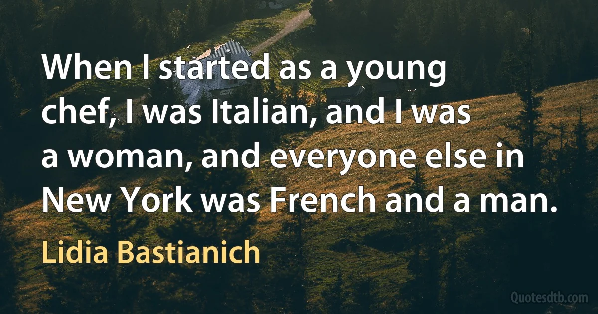 When I started as a young chef, I was Italian, and I was a woman, and everyone else in New York was French and a man. (Lidia Bastianich)