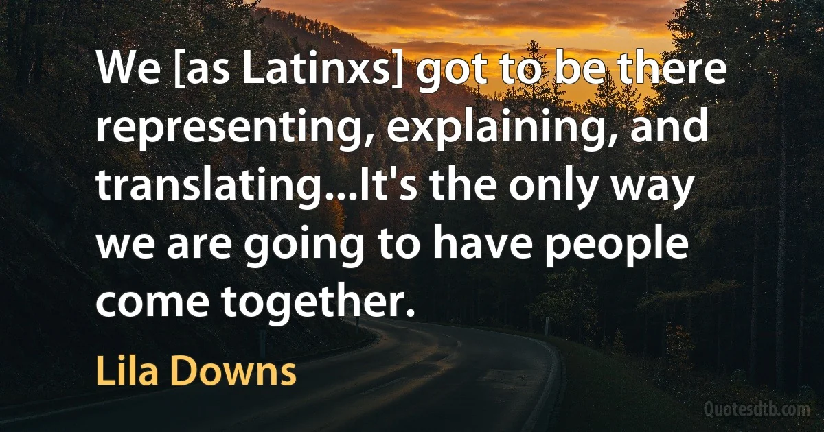 We [as Latinxs] got to be there representing, explaining, and translating...It's the only way we are going to have people come together. (Lila Downs)