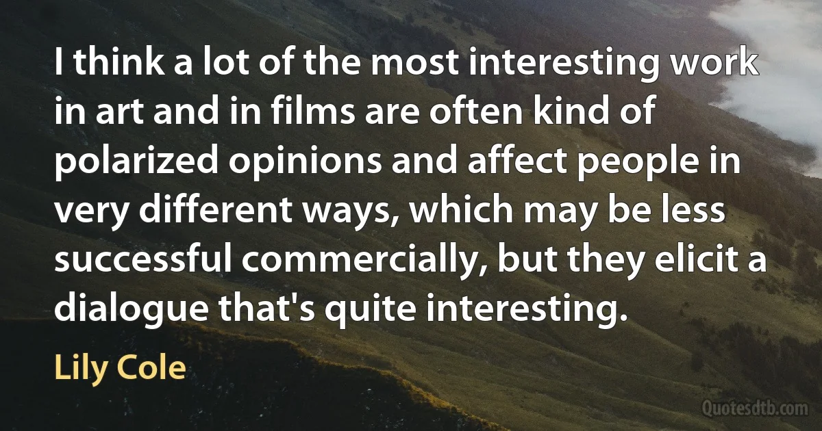 I think a lot of the most interesting work in art and in films are often kind of polarized opinions and affect people in very different ways, which may be less successful commercially, but they elicit a dialogue that's quite interesting. (Lily Cole)