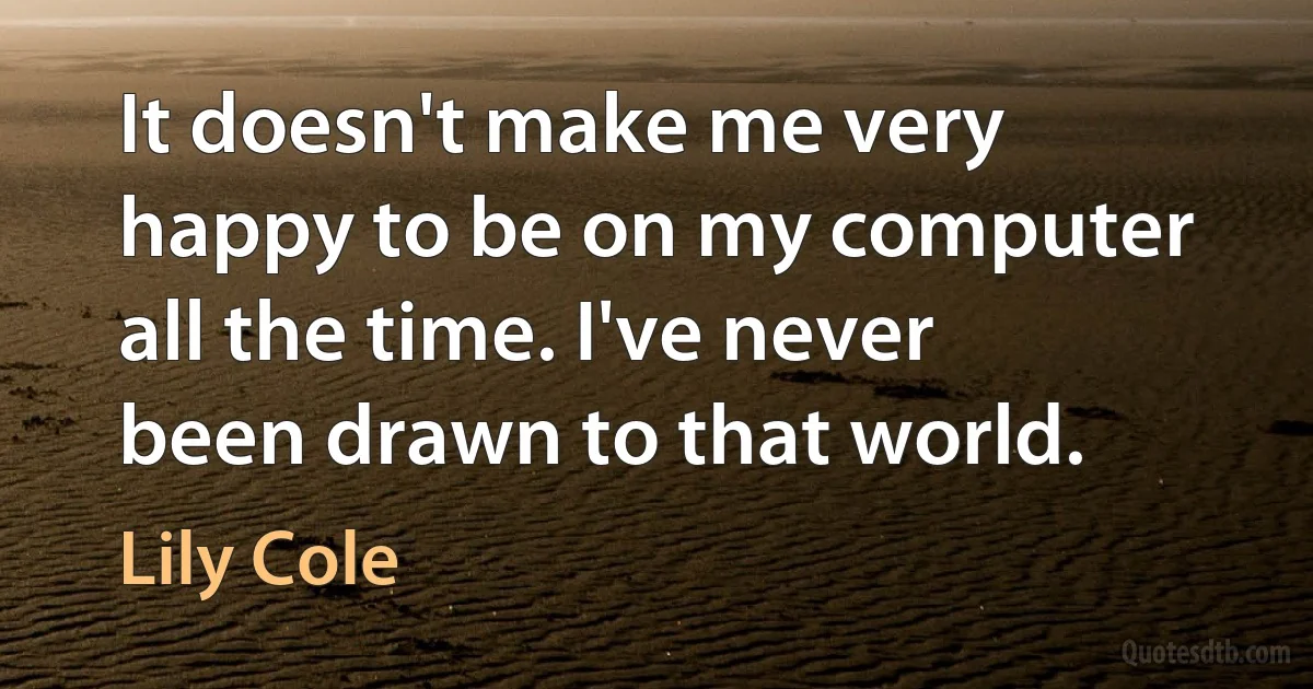 It doesn't make me very happy to be on my computer all the time. I've never been drawn to that world. (Lily Cole)