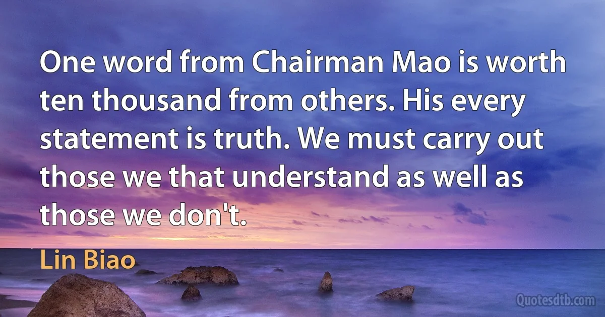 One word from Chairman Mao is worth ten thousand from others. His every statement is truth. We must carry out those we that understand as well as those we don't. (Lin Biao)