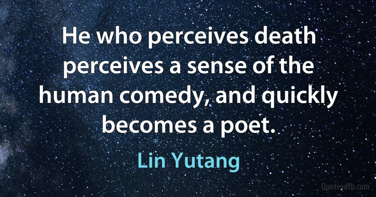 He who perceives death perceives a sense of the human comedy, and quickly becomes a poet. (Lin Yutang)