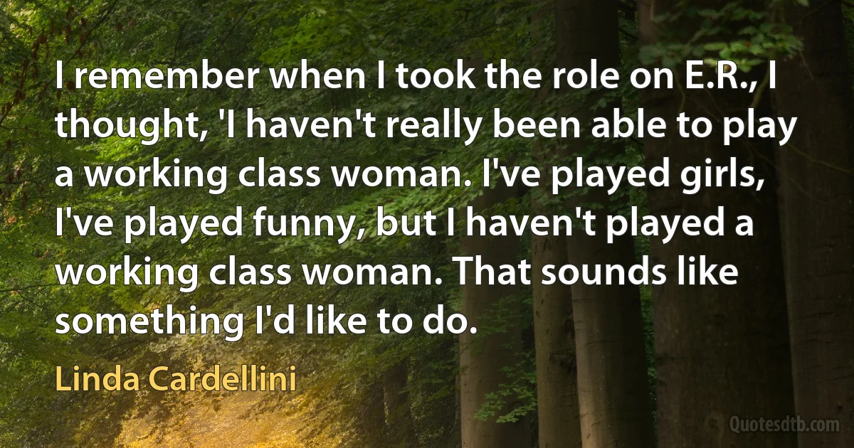 I remember when I took the role on E.R., I thought, 'I haven't really been able to play a working class woman. I've played girls, I've played funny, but I haven't played a working class woman. That sounds like something I'd like to do. (Linda Cardellini)