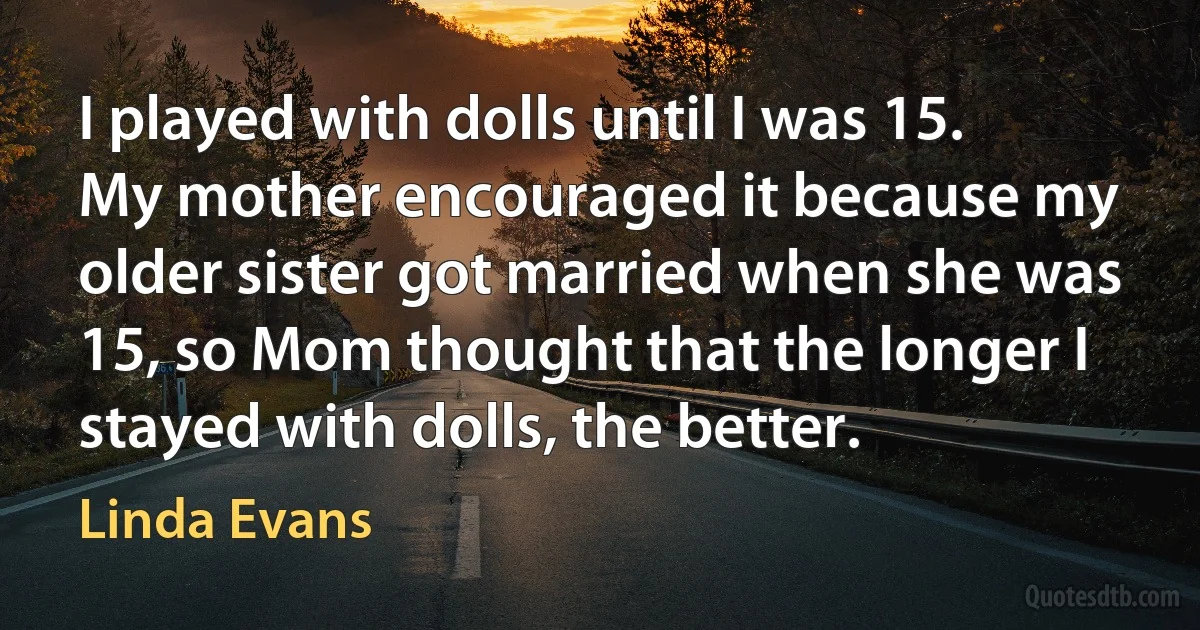 I played with dolls until I was 15. My mother encouraged it because my older sister got married when she was 15, so Mom thought that the longer I stayed with dolls, the better. (Linda Evans)