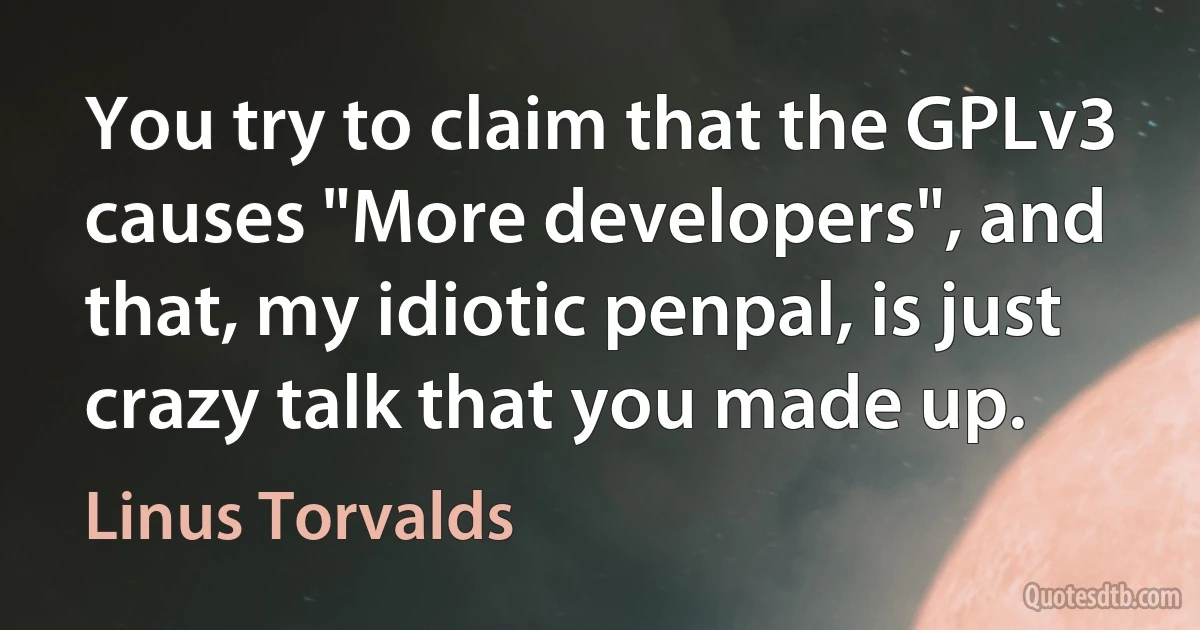 You try to claim that the GPLv3 causes "More developers", and that, my idiotic penpal, is just crazy talk that you made up. (Linus Torvalds)