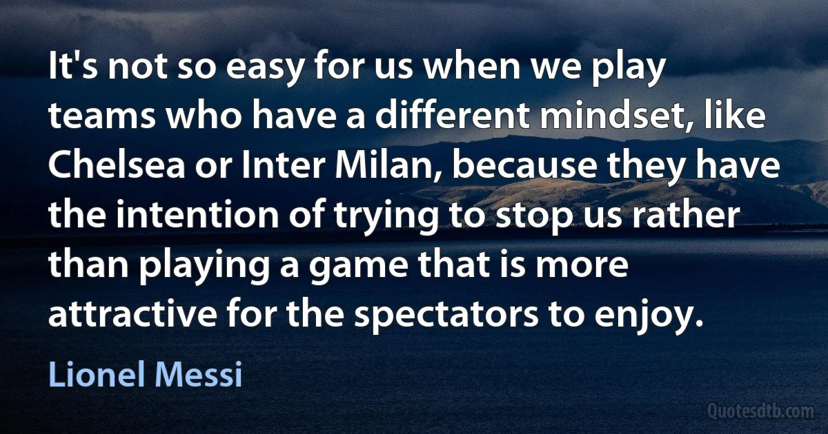 It's not so easy for us when we play teams who have a different mindset, like Chelsea or Inter Milan, because they have the intention of trying to stop us rather than playing a game that is more attractive for the spectators to enjoy. (Lionel Messi)