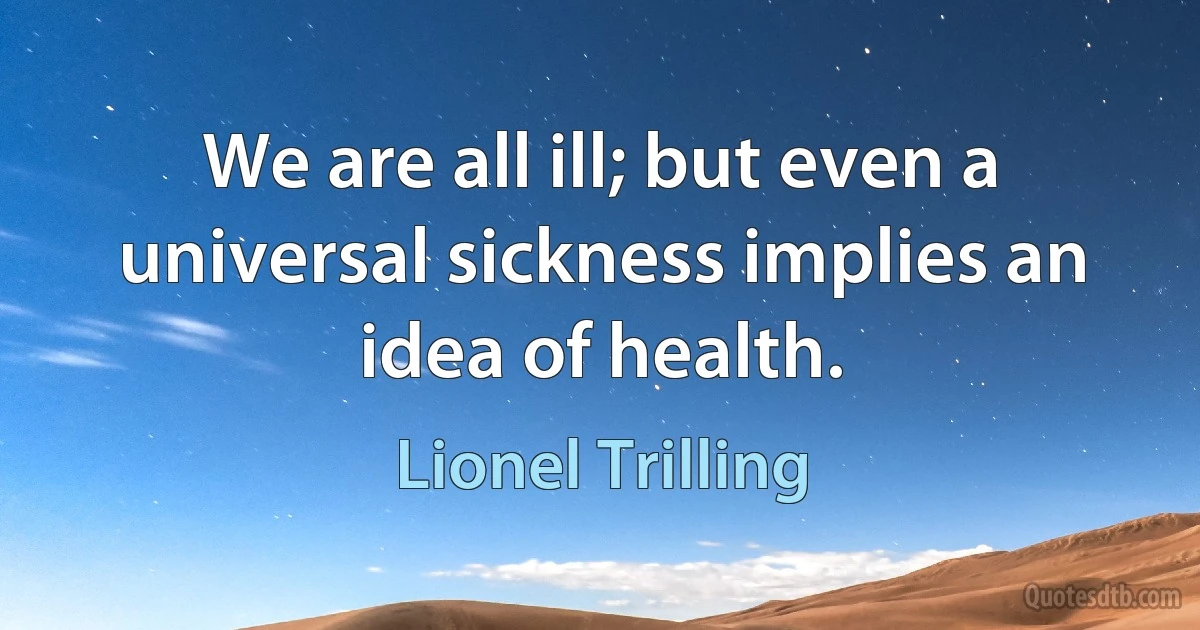 We are all ill; but even a universal sickness implies an idea of health. (Lionel Trilling)