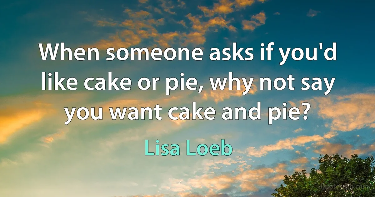 When someone asks if you'd like cake or pie, why not say you want cake and pie? (Lisa Loeb)