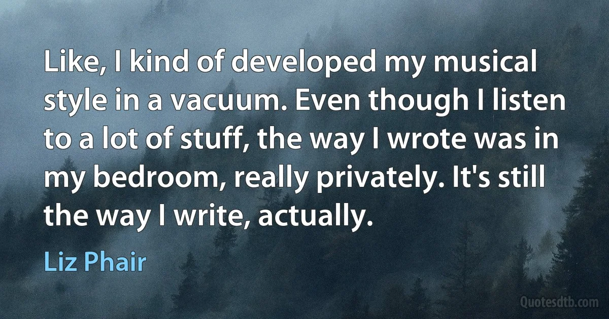 Like, I kind of developed my musical style in a vacuum. Even though I listen to a lot of stuff, the way I wrote was in my bedroom, really privately. It's still the way I write, actually. (Liz Phair)