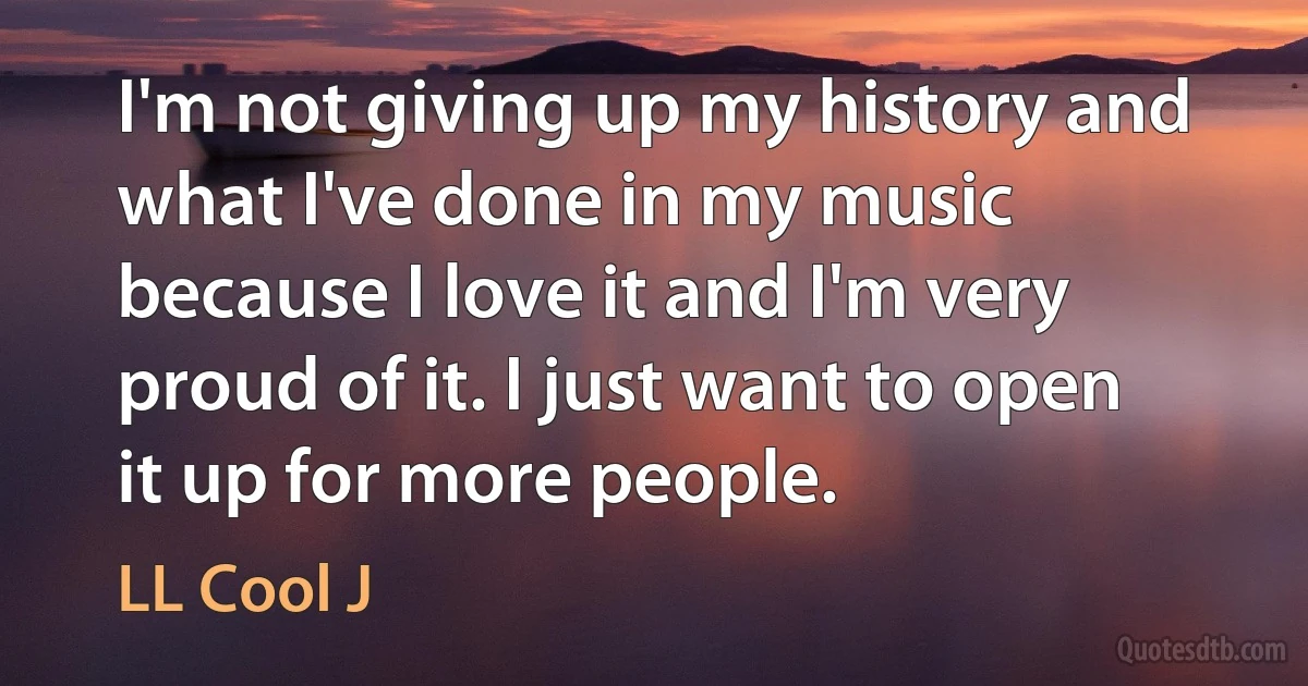 I'm not giving up my history and what I've done in my music because I love it and I'm very proud of it. I just want to open it up for more people. (LL Cool J)