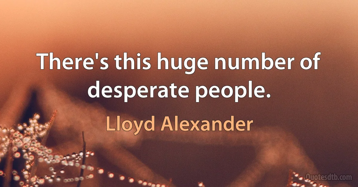 There's this huge number of desperate people. (Lloyd Alexander)