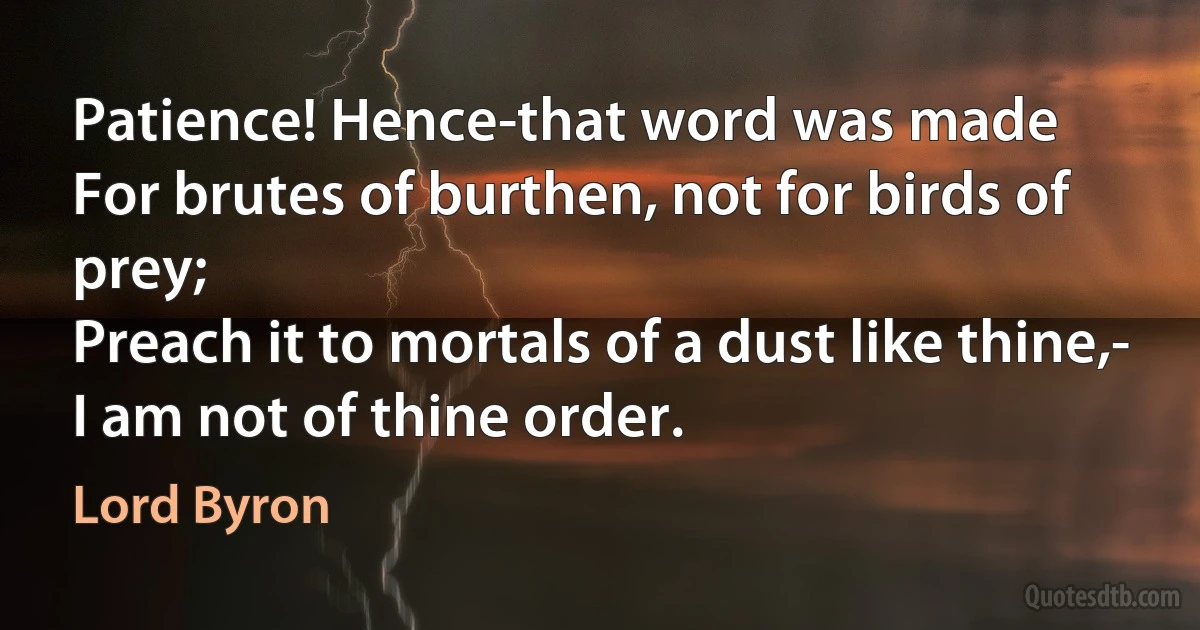 Patience! Hence-that word was made
For brutes of burthen, not for birds of prey;
Preach it to mortals of a dust like thine,-
I am not of thine order. (Lord Byron)