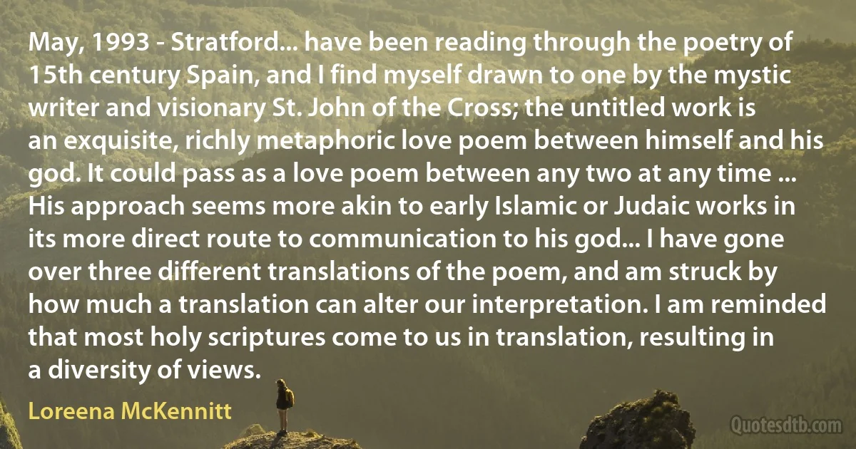 May, 1993 - Stratford... have been reading through the poetry of 15th century Spain, and I find myself drawn to one by the mystic writer and visionary St. John of the Cross; the untitled work is an exquisite, richly metaphoric love poem between himself and his god. It could pass as a love poem between any two at any time ... His approach seems more akin to early Islamic or Judaic works in its more direct route to communication to his god... I have gone over three different translations of the poem, and am struck by how much a translation can alter our interpretation. I am reminded that most holy scriptures come to us in translation, resulting in a diversity of views. (Loreena McKennitt)