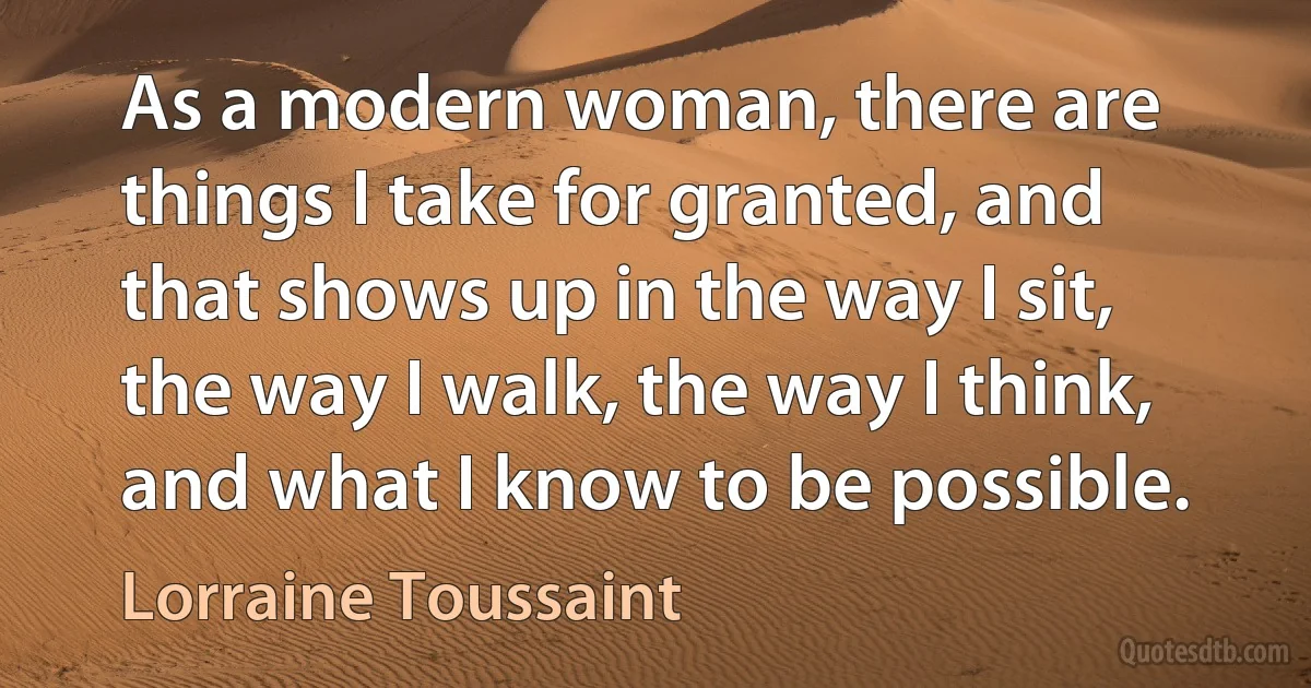 As a modern woman, there are things I take for granted, and that shows up in the way I sit, the way I walk, the way I think, and what I know to be possible. (Lorraine Toussaint)