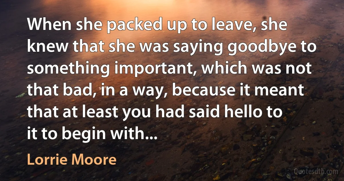 When she packed up to leave, she knew that she was saying goodbye to something important, which was not that bad, in a way, because it meant that at least you had said hello to it to begin with... (Lorrie Moore)