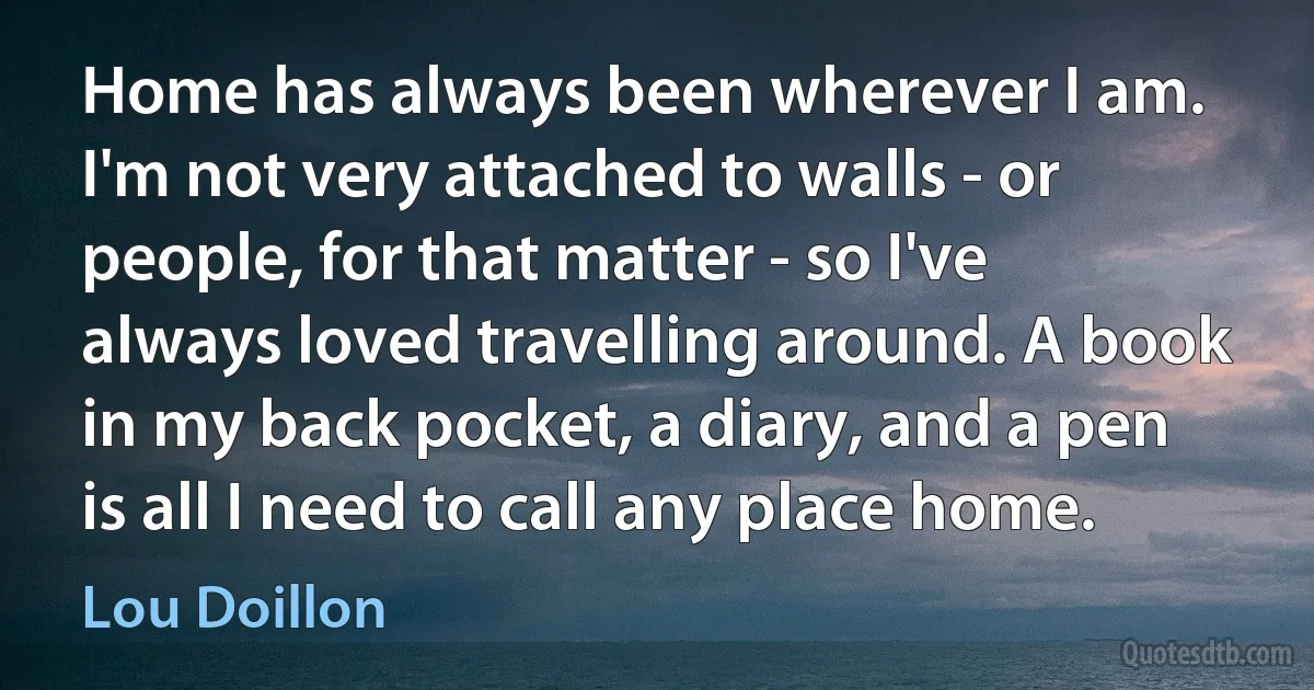 Home has always been wherever I am. I'm not very attached to walls - or people, for that matter - so I've always loved travelling around. A book in my back pocket, a diary, and a pen is all I need to call any place home. (Lou Doillon)