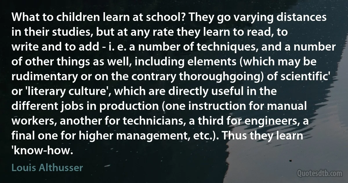 What to children learn at school? They go varying distances in their studies, but at any rate they learn to read, to write and to add - i. e. a number of techniques, and a number of other things as well, including elements (which may be rudimentary or on the contrary thoroughgoing) of scientific' or 'literary culture', which are directly useful in the different jobs in production (one instruction for manual workers, another for technicians, a third for engineers, a final one for higher management, etc.). Thus they learn 'know-how. (Louis Althusser)