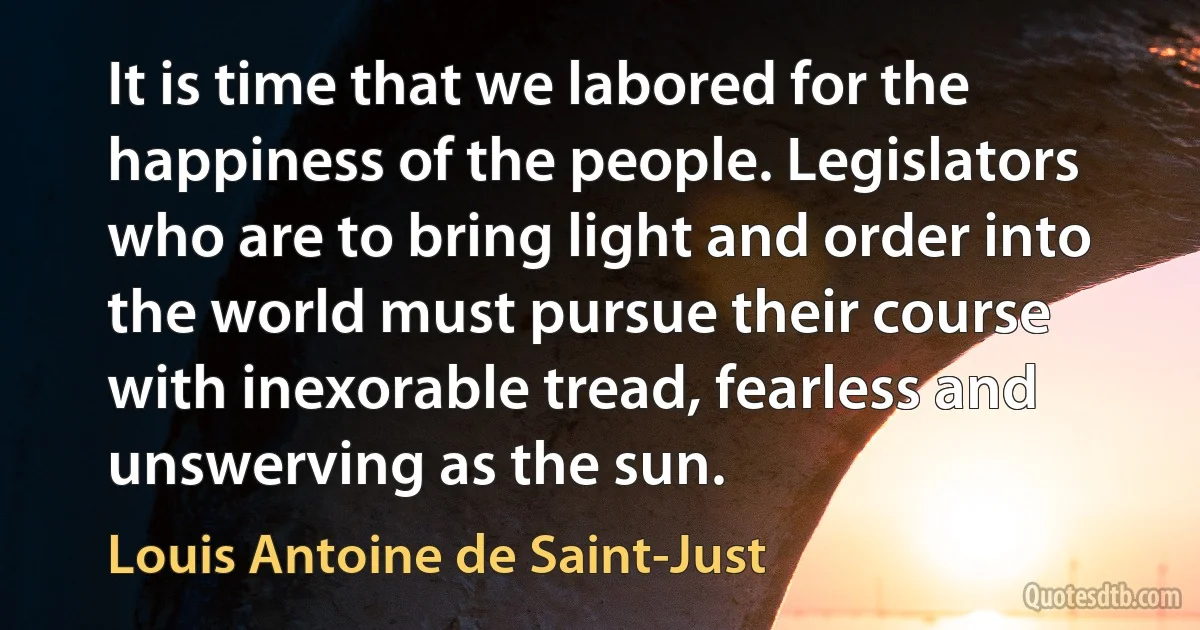 It is time that we labored for the happiness of the people. Legislators who are to bring light and order into the world must pursue their course with inexorable tread, fearless and unswerving as the sun. (Louis Antoine de Saint-Just)