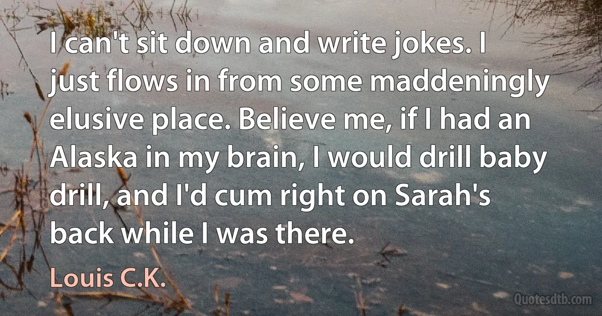 I can't sit down and write jokes. I just flows in from some maddeningly elusive place. Believe me, if I had an Alaska in my brain, I would drill baby drill, and I'd cum right on Sarah's back while I was there. (Louis C.K.)