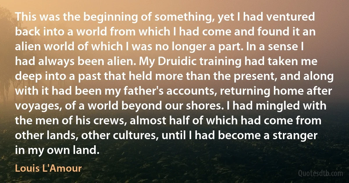 This was the beginning of something, yet I had ventured back into a world from which I had come and found it an alien world of which I was no longer a part. In a sense I had always been alien. My Druidic training had taken me deep into a past that held more than the present, and along with it had been my father's accounts, returning home after voyages, of a world beyond our shores. I had mingled with the men of his crews, almost half of which had come from other lands, other cultures, until I had become a stranger in my own land. (Louis L'Amour)