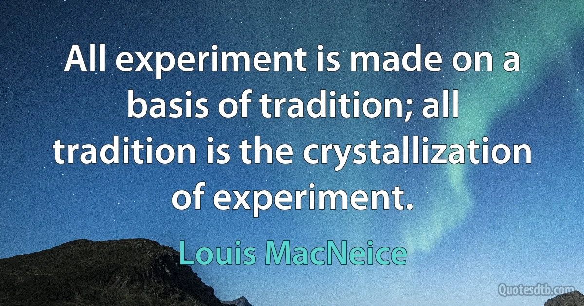 All experiment is made on a basis of tradition; all tradition is the crystallization of experiment. (Louis MacNeice)