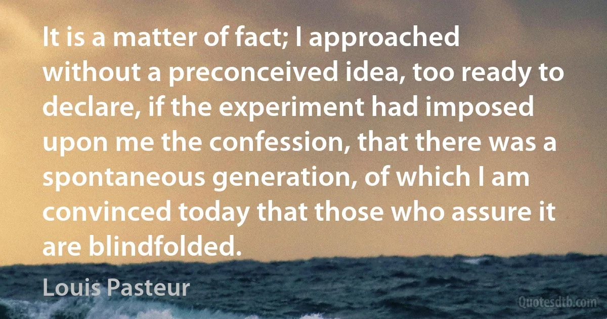 It is a matter of fact; I approached without a preconceived idea, too ready to declare, if the experiment had imposed upon me the confession, that there was a spontaneous generation, of which I am convinced today that those who assure it are blindfolded. (Louis Pasteur)