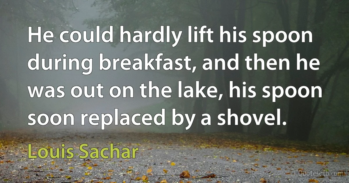 He could hardly lift his spoon during breakfast, and then he was out on the lake, his spoon soon replaced by a shovel. (Louis Sachar)