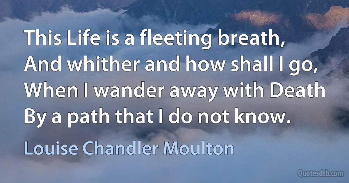 This Life is a fleeting breath, And whither and how shall I go, When I wander away with Death By a path that I do not know. (Louise Chandler Moulton)