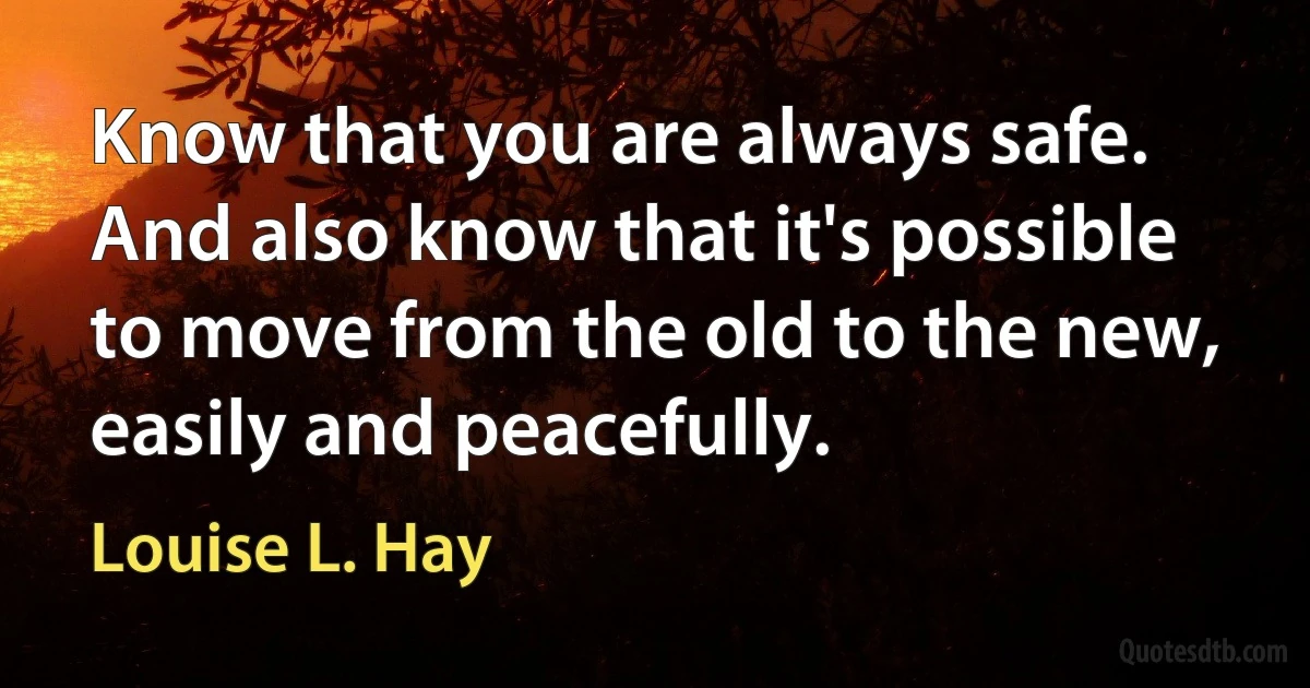 Know that you are always safe. And also know that it's possible to move from the old to the new, easily and peacefully. (Louise L. Hay)