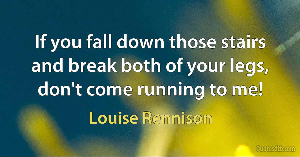 If you fall down those stairs and break both of your legs, don't come running to me! (Louise Rennison)