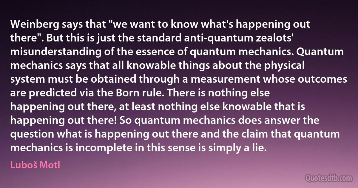 Weinberg says that "we want to know what's happening out there". But this is just the standard anti-quantum zealots' misunderstanding of the essence of quantum mechanics. Quantum mechanics says that all knowable things about the physical system must be obtained through a measurement whose outcomes are predicted via the Born rule. There is nothing else happening out there, at least nothing else knowable that is happening out there! So quantum mechanics does answer the question what is happening out there and the claim that quantum mechanics is incomplete in this sense is simply a lie. (Luboš Motl)