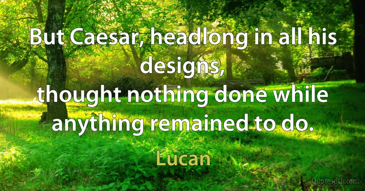 But Caesar, headlong in all his designs,
thought nothing done while anything remained to do. (Lucan)