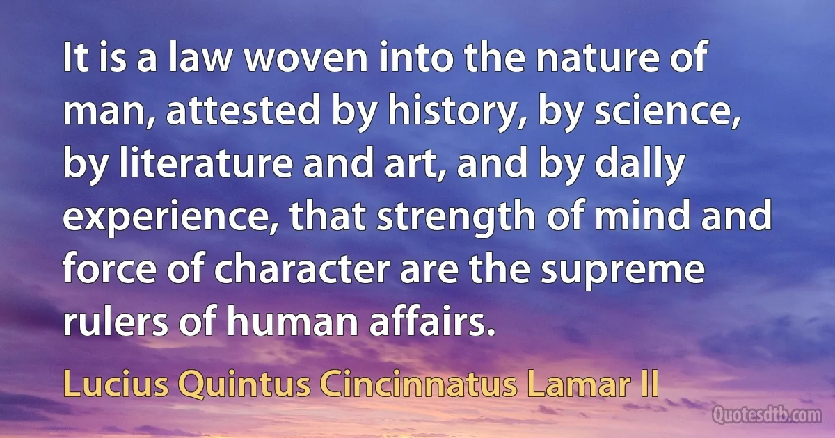 It is a law woven into the nature of man, attested by history, by science, by literature and art, and by dally experience, that strength of mind and force of character are the supreme rulers of human affairs. (Lucius Quintus Cincinnatus Lamar II)