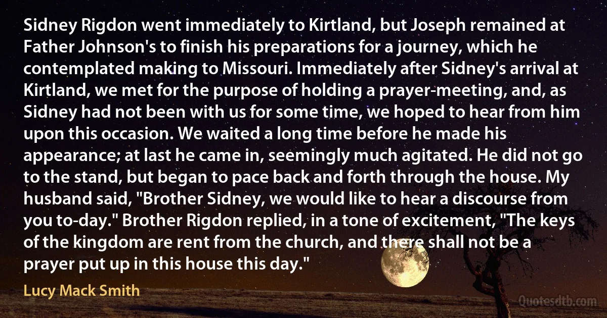 Sidney Rigdon went immediately to Kirtland, but Joseph remained at Father Johnson's to finish his preparations for a journey, which he contemplated making to Missouri. Immediately after Sidney's arrival at Kirtland, we met for the purpose of holding a prayer-meeting, and, as Sidney had not been with us for some time, we hoped to hear from him upon this occasion. We waited a long time before he made his appearance; at last he came in, seemingly much agitated. He did not go to the stand, but began to pace back and forth through the house. My husband said, "Brother Sidney, we would like to hear a discourse from you to-day." Brother Rigdon replied, in a tone of excitement, "The keys of the kingdom are rent from the church, and there shall not be a prayer put up in this house this day." (Lucy Mack Smith)