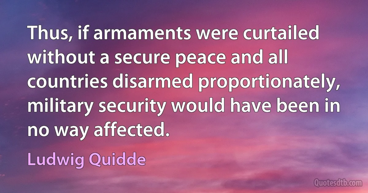 Thus, if armaments were curtailed without a secure peace and all countries disarmed proportionately, military security would have been in no way affected. (Ludwig Quidde)