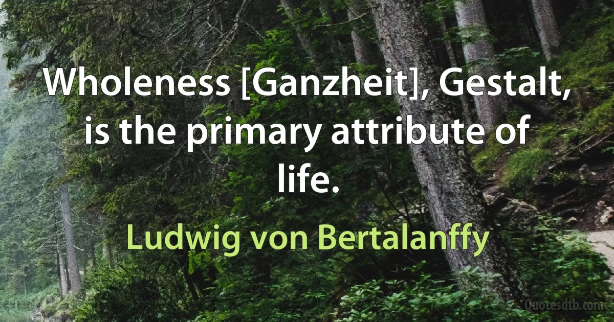 Wholeness [Ganzheit], Gestalt, is the primary attribute of life. (Ludwig von Bertalanffy)