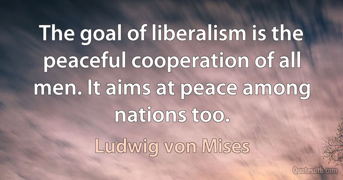 The goal of liberalism is the peaceful cooperation of all men. It aims at peace among nations too. (Ludwig von Mises)