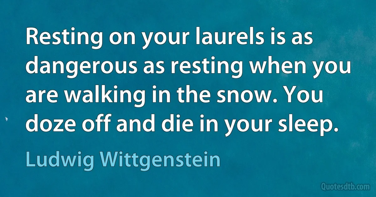 Resting on your laurels is as dangerous as resting when you are walking in the snow. You doze off and die in your sleep. (Ludwig Wittgenstein)