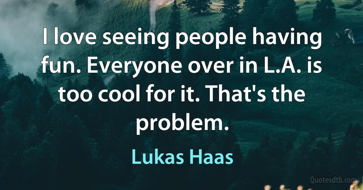 I love seeing people having fun. Everyone over in L.A. is too cool for it. That's the problem. (Lukas Haas)