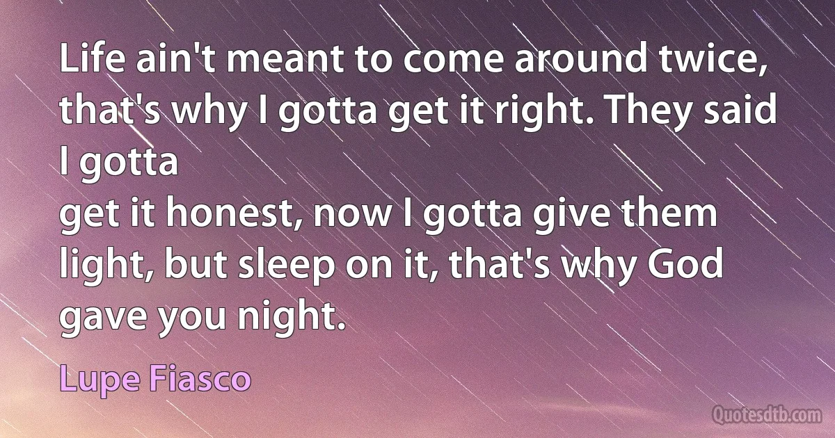 Life ain't meant to come around twice, that's why I gotta get it right. They said I gotta
get it honest, now I gotta give them light, but sleep on it, that's why God gave you night. (Lupe Fiasco)