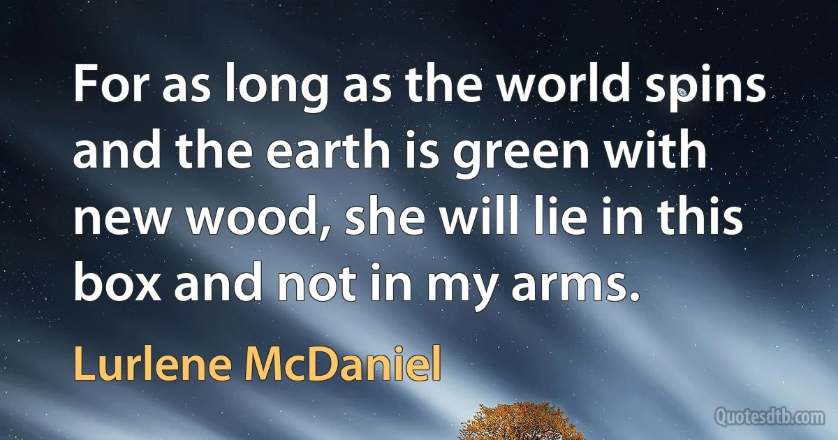 For as long as the world spins and the earth is green with new wood, she will lie in this box and not in my arms. (Lurlene McDaniel)