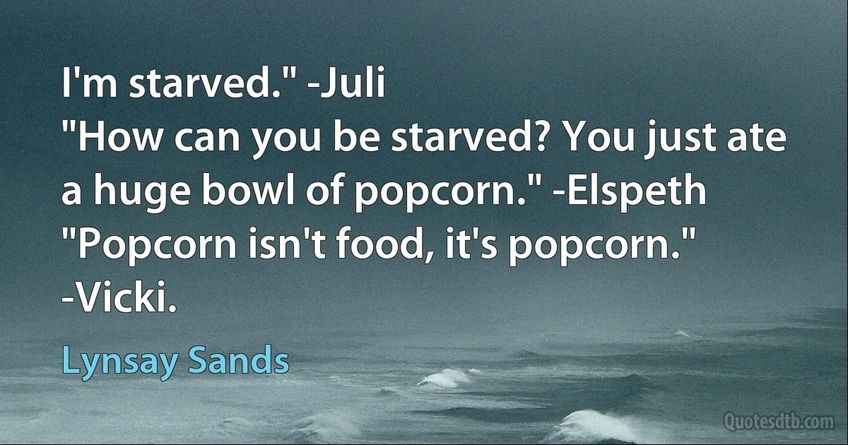 I'm starved." -Juli
"How can you be starved? You just ate a huge bowl of popcorn." -Elspeth
"Popcorn isn't food, it's popcorn." -Vicki. (Lynsay Sands)