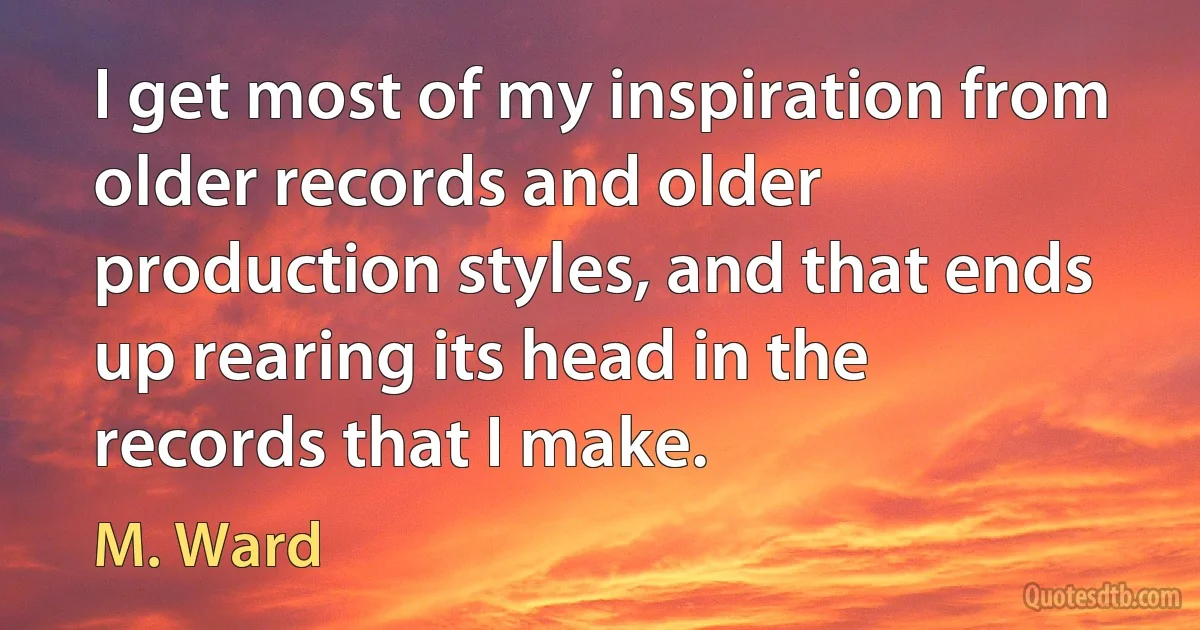 I get most of my inspiration from older records and older production styles, and that ends up rearing its head in the records that I make. (M. Ward)